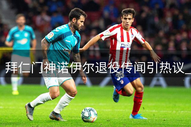 拜仁门神诺伊尔退役传闻引热议 队友乌尔比希曝两人私下密友关系